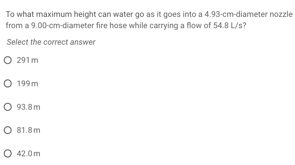 To what maximum height can water go as it goes into a 4.93-cm-diameter nozzle
from a 9.00-cm-diameter fire hose while carrying a flow of 54.8 L/s?
Select the correct answer
291 m
O 199 m
О 93.8 m
O 81.8m
О 42.0m
