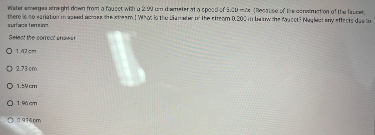 Water emerges straight down from a faucet with a 2.99-cm diameter at a speed of 3.00 m/s. (Because of the construction of the faucet,
there is no variation in speed across the stream.) What is the diameter of the stream 0.200 m below the faucet? Neglect any effects due to
surface tension.
Select the correct answer
O 1.42 cm
O 2.73 cm
O 1.59 cm
O 1.96 cm
O 0.994 cm

