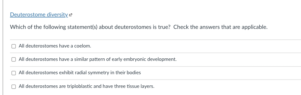 Deuterostome diversity
Which of the following statement(s) about deuterostomes is true? Check the answers that are applicable.
O All deuterostomes have a coelom.
O All deuterostomes have a similar pattern of early embryonic development.
O All deuterostomes exhibit radial symmetry in their bodies
O All deuterostomes are triploblastic and have three tissue layers.
