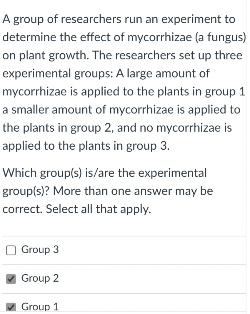 A group of researchers run an experiment to
determine the effect of mycorrhizae (a fungus)
on plant growth. The researchers set up three
experimental groups: A large amount of
mycorrhizae is applied to the plants in group 1
a smaller amount of mycorrhizae is applied to
the plants in group 2, and no mycorrhizae is
applied to the plants in group 3.
Which group(s) is/are the experimental
group(s)? More than one answer may be
correct. Select all that apply.
O Group 3
Group 2
Group 1

