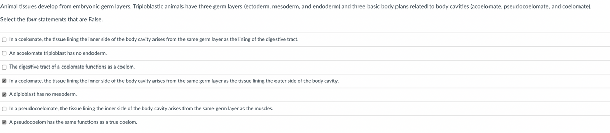 Animal tissues develop from embryonic germ layers. Triploblastic animals have three germ layers (ectoderm, mesoderm, and endoderm) and three basic body plans related to body cavities (acoelomate, pseudocoelomate, and coelomate).
Select the four statements that are False.
O In a coelomate, the tissue lining the inner side of the body cavity arises from the same germ layer as the lining of the digestive tract.
O An acoelomate triploblast has no endoderm.
O The digestive tract of a coelomate functions as a coelom.
V In a coelomate, the tissue lining the inner side of the body cavity arises from the same germ layer as the tissue lining the outer side of the body cavity.
V A diploblast has no mesoderm.
O In a pseudocoelomate, the tissue lining the inner side of the body cavity arises from the same germ layer as the muscles.
V A pseudocoelom has the same functions as a true coelom.
