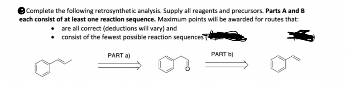 Complete the following retrosynthetic analysis. Supply all reagents and precursors. Parts A and B
each consist of at least one reaction sequence. Maximum points will be awarded for routes that:
• are all correct (deductions will vary) and
•
consist of the fewest possible reaction sequences
PART a)
PART b)