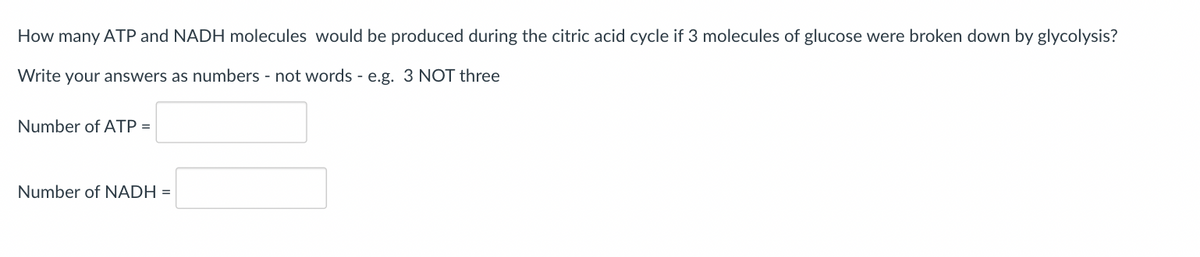 How many ATP and NADH molecules would be produced during the citric acid cycle if 3 molecules of glucose were broken down by glycolysis?
Write your answers as numbers - not words - e.g. 3 NOT three
Number of ATP =
Number of NADH =
