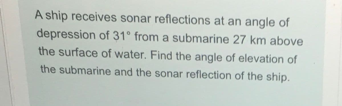 A ship receives sonar reflections at an angle of
depression of 31° from a submarine 27 km above
the surface of water. Find the angle of elevation of
the submarine and the sonar reflection of the ship.
