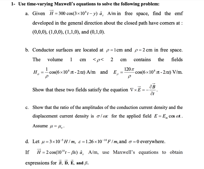 1- Use time-varying Maxwell's equations to solve the following problem:
a. Given H = 300 cos(3×10*t – y) â̟ A/m in free space, find the emf
developed in the general direction about the closed path have corners at :
(0,0,0), (1,0,0), (1,1,0), and (0,1,0).
b. Conductor surfaces are located at p=1cm and p = 2 cm in free space.
The
volume 1
<p< 2 cm
contains the fields
cm
1
н,
- cos(6x 10* zt - 27z) A/m and E,
120 7
- cos(6×10° zt - 272) V/m.
Show that these two fields satisfy the equation VxE:
c. Show that the ratio of the amplitudes of the conduction current density and the
displacement current density is o/ax for the applied field E = E„ cos ot.
Assume u= H·
d. Let u= 3x10*H/m, & =1.26×1o-1º F / m, and o =0 everywhere.
If
H = 2 cos(10°t – ßx) â̟ A/m, use Maxwell's equations to obtain
expressions for B, D, E, and ß.
