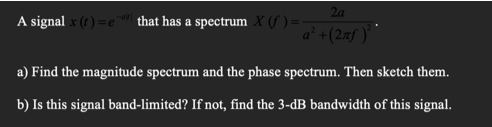 2a
A signal x (t ) =e that has a spectrum X (f ) =
a² +(2xf ) `
a) Find the magnitude spectrum and the phase spectrum. Then sketch them.
b) Is this signal band-limited? If not, find the 3-dB bandwidth of this signal.
