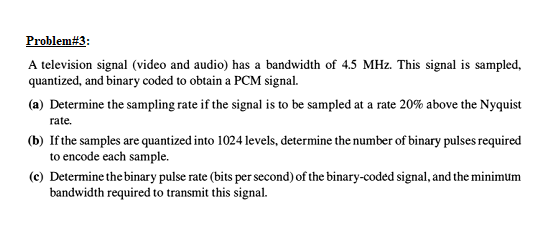 Problem#3:
A television signal (video and audio) has a bandwidth of 4.5 MHz. This signal is sampled,
quantized, and binary coded to obtain a PCM signal.
(a) Determine the sampling rate if the signal is to be sampled at a rate 20% above the Nyquist
rate.
(b) If the samples are quantized into 1024 levels, determine the number of binary pulses required
to encode each sample.
(c) Determine the binary pulse rate (bits per second) of the binary-coded signal, and the minimum
bandwidth required to transmit this signal.
