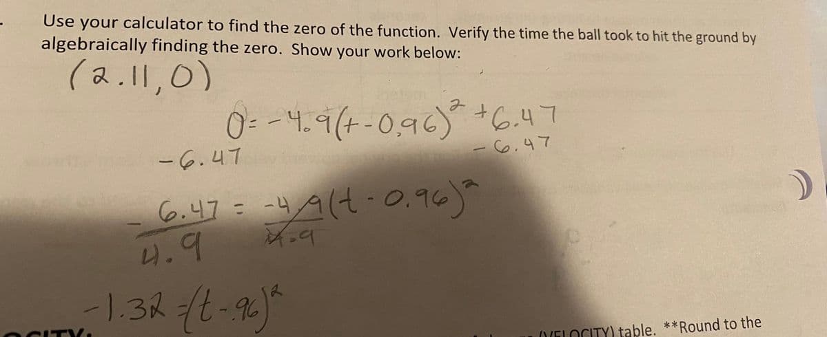 Use your calculator to find the zero of the function. Verify the time the ball took to hit the ground by
algebraically finding the zero. Show your work below:
(2.11,0)
CITY₁
0 = - 4. 9(+-0,96)² +6.47
-6.47
-6.47
6.47 = -4/9(4-0.96)²
4.9
4=9
-1.32 =(t-96)²
2
2
(VELOCITY) table. **Round to the