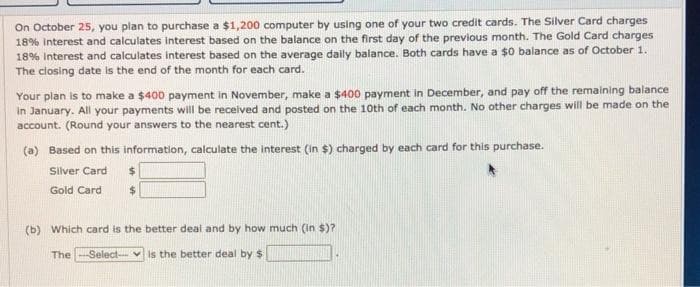 On October 25, you plan to purchase a $1,200 computer by using one of your two credit cards. The Silver Card charges
18% Interest and calculates Interest based on the balance on the first day of the previous month. The Gold Card charges
18% Interest and calculates interest based on the average daily balance. Both cards have a $0 balance as of October 1.
The closing date is the end of the month for each card.
Your plan is to make a $400 payment in November, make a $400 payment in December, and pay off the remaining balance
in January. All your payments will be received and posted on the 10th of each month. No other charges will be made on the
account. (Round your answers to the nearest cent.)
(a) Based on this information, calculate the interest (In $) charged by each card for this purchase.
Silver Card
Gold Card
(b) Which card is the better deal and by how much (in $)?
The
Select- v is the better deal by $
