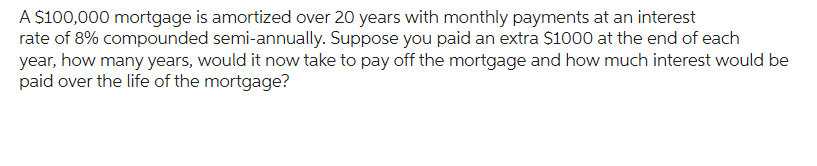 A $100,000 mortgage is amortized over 20 years with monthly payments at an interest
rate of 8% compounded semi-annually. Suppose you paid an extra $1000 at the end of each
year, how many years, would it now take to pay off the mortgage and how much interest would be
paid over the life of the mortgage?
