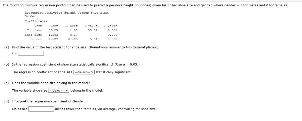 The following multiple regression printout can be used to predict a person's height (in inches) given his or her shoe size and gender, where gender = 1 for males and 0 for females.
Regression Analysis: Height Versus Shoe Size,
Gender
Coefficients
Term
Coef
T-Value
P-Value
Constant
55.25
SE Coef
1.03
0.17
53.64
0.000
Shoe Size
1.163
0.000
Gender
2.577
0.485
5.31
0.000
(a) Find the value of the test statistic for shoe size. (Round your answer to two decimal places.)
t
(b) Is the regression coefficient of shoe size statistically significant? (Use α = 0.05.)
The regression coefficient of shoe size ---Select---
statistically significant.
(c) Does the variable shoe size belong in the model?
The variable shoe size ---Select---belong in the model.
(d) Interpret the regression coefficient of Gender.
Males are
inches taller than females, on average, controlling for shoe size.