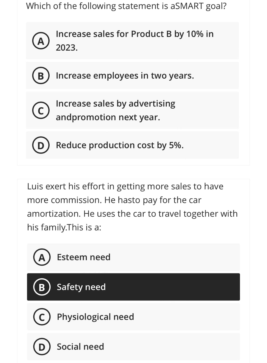 Which of the following statement is aSMART goal?
Increase sales for Product B by 10% in
A
2023.
Increase employees in two years.
Increase sales by advertising
andpromotion next year.
D
Reduce production cost by 5%.
Luis exert his effort in getting more sales to have
more commission. He hasto pay for the car
amortization. He uses the car to travel together with
his family.This is a:
A) Esteem need
B Safety need
C) Physiological need
D
Social need
