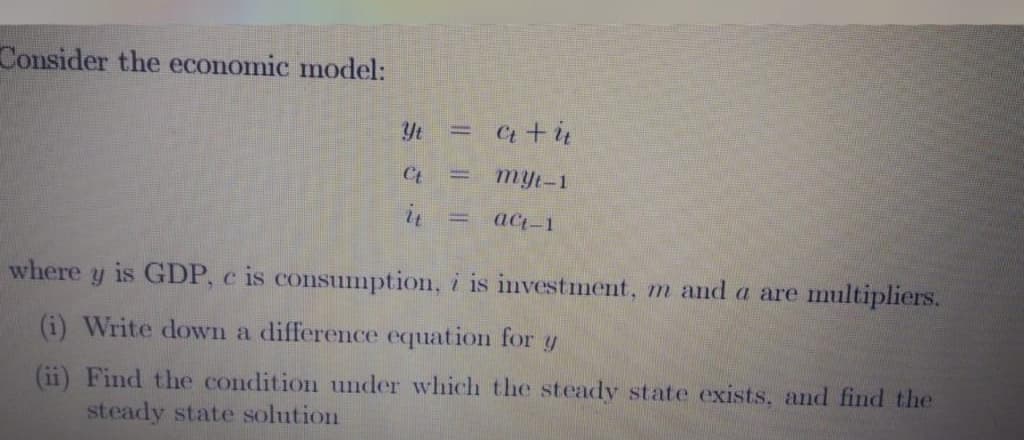 Consider the economic model:
Yt =
C +i
Ct
myt-1
act-1
where
is GDP, c is consumption, i is investment, m and a are multipliers.
(i) Write down a difference equation for y
(ii) Find the condition under which the steady state exists, and find the
steady state solution
