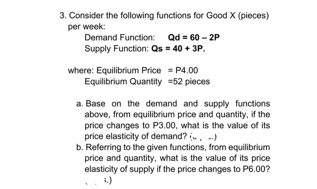 3. Consider the following functions for Good X (pieces)
per week:
Demand Function:
Qd = 60 – 2P
Supply Function: Qs = 40 + 3P.
%3D
%3D
where: Equilibrium Price = P4.00
Equilibrium Quantity =52 pieces
%3D
a. Base on the demand and supply functions
above, from equilibrium price and quantity, if the
price changes to P3.00, what is the value of its
price elasticity of demand? ,-.)
b. Referring to the given functions, from equilibrium
price and quantity, what is the value of its price
elasticity of supply if the price changes to P6.00?
5.)
