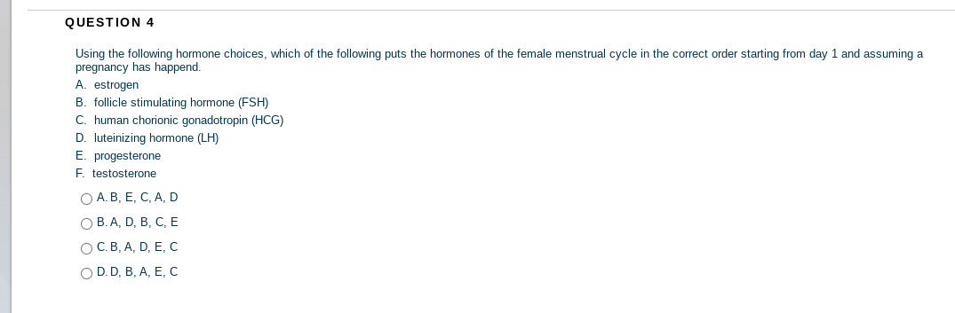 QUESTION 4
Using the following hormone choices, which of the following puts the hormones of the female menstrual cycle in the correct order starting from day 1 and assuming a
pregnancy has happend.
A. estrogen
B. follicle stimulating hormone (FSH)
C. human chorionic gonadotropin (HCG)
D. luteinizing hormone (LH)
E. progesterone
F. testosterone
O A. B, E, C, A, D
О В.А, D, B, C, Е
ОС. В, А, D, E, С
OD.D, B, A, E, с
