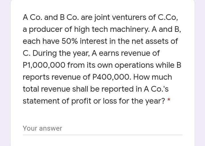 A Co. and B Co. are joint venturers of C.Co,
a producer of high tech machinery. A and B,
each have 50% interest in the net assets of
C. During the year, A earns revenue of
P1,000,000 from its own operations while B
reports revenue of P400,000. How much
total revenue shall be reported in A Co.'s
statement of profit or loss for the year? *
Your answer
