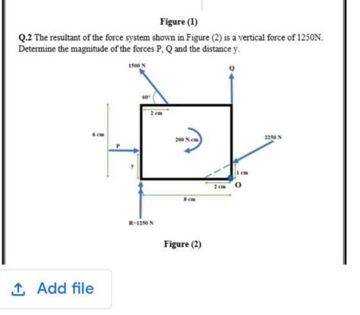 Figure (1)
Q.2 The resultant of the force system shown in Figure (2) is a vertical force of 1250N.
Determine the magnitude of the forces P, Q and the distance y.
1500 N
2 em
6 cm
200 N.cm
2250 N
2 em O
em
R-1250 N
Figure (2)
1 Add file
