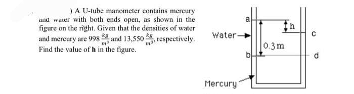 ) A U-tube manometer contains mercury
and water with both ends open, as shown in the
figure on the right. Given that the densities of water
kg
and mercury are 998 and 13,550 respectively.
mas
m³
Find the value of h in the figure.
a
Water-
Mercury
0.3m
h
C
d