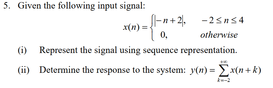 5. Given the following input signal:
x(n) =
|_n+2,
0,
(i) Represent the signal using sequence representation.
-2≤n≤4
otherwise
too
(ii) Determine the response to the system: y(n) = Σx(n+k)
k=-2
