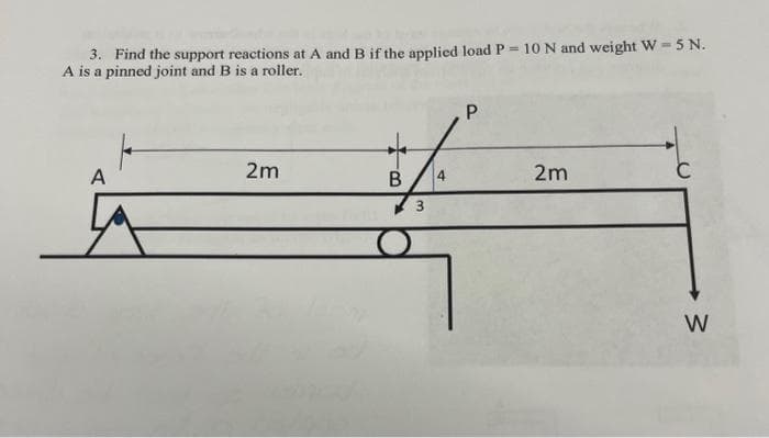 3. Find the support reactions at A and B if the applied load P = 10 N and weight W-5 N.
A is a pinned joint and B is a roller.
A
2m
B
3
4
P
2m
W