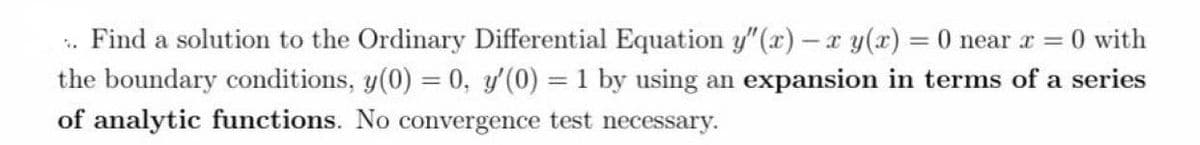 .. Find a solution to the Ordinary Differential Equation y"(x) - x y(x) = 0 near x = 0 with
the boundary conditions, y(0) = 0, y'(0) = 1 by using an expansion in terms of a series
of analytic functions. No convergence test necessary.