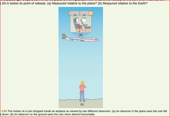 1.50 m below its point of release: (a) Measured relative to the plane? (b) Measured relative to the Earth?
(a)
(b)
3.50 The motion of a coin dropped inside an airplane as viewed by two different observers. (a) An observer in the plane sees the coin fall
t down. (b) An observer on the ground sees the coin move almost horizontally.
