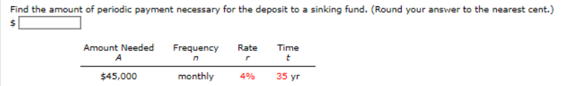 Find the amount of periodic payment necessary for the deposit to a sinking fund. (Round your answer to the nearest cent.)
Amount Needed
A
Frequency
Rate
Time
$45,000
monthly
4%
35 yr
