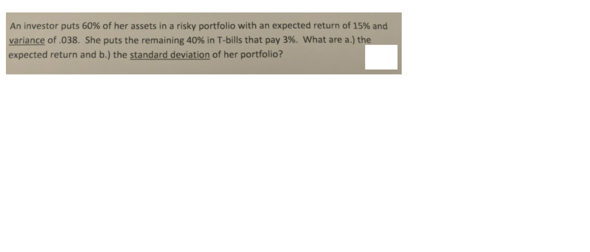 An investor puts 60% of her assets in a risky portfolio with an expected return of 15% and
variance of .038. She puts the remaining 40% in T-bills that pay 3%. What are a.) the
expected return and b.) the standard deviation of her portfolio?
