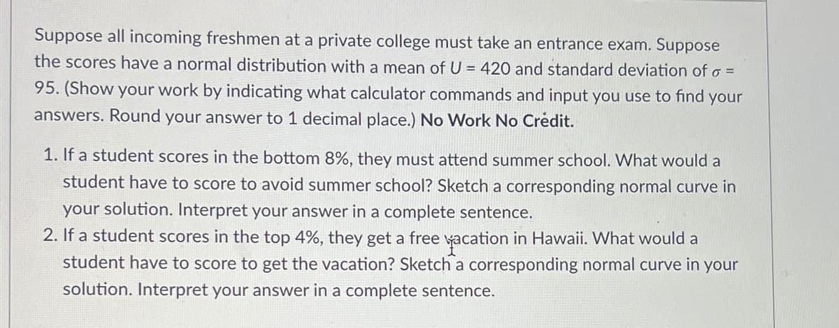 Suppose all incoming freshmen at a private college must take an entrance exam. Suppose
the scores have normal distribution with a mean of U = 420 and standard deviation of σ =
95. (Show your work by indicating what calculator commands and input you use to find your
answers. Round your answer to 1 decimal place.) No Work No Crédit.
1. If a student scores in the bottom 8%, they must attend summer school. What would a
student have to score to avoid summer school? Sketch a corresponding normal curve in
your solution. Interpret your answer in a complete sentence.
2. If a student scores in the top 4%, they get a free vacation in Hawaii. What would a
student have to score to get the vacation? Sketch a corresponding normal curve in your
solution. Interpret your answer in a complete sentence.