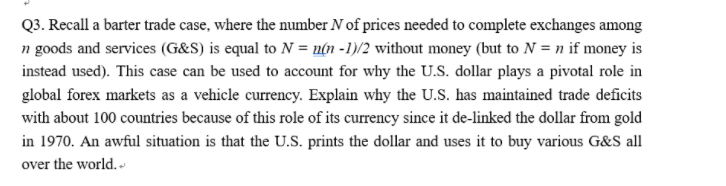 Q3. Recall a barter trade case, where the number N of prices needed to complete exchanges among
n goods and services (G&S) is equal to N = n(n -1)/2 without money (but to N = n if money is
instead used). This case can be used to account for why the U.S. dollar plays a pivotal role in
global forex markets as a vehicle currency. Explain why the U.S. has maintained trade deficits
with about 100 countries because of this role of its currency since it de-linked the dollar from gold
in 1970. An awful situation is that the U.S. prints the dollar and uses it to buy various G&S all
over the world. -
