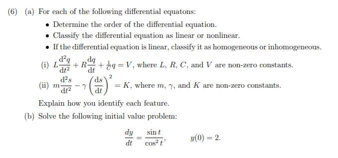 (6) (a) For each of the following differential equatons:
• Determine the order of the differential equation.
• Classify the differential equation as linear or nonlinear.
• If the differential equation is linear, classify it as homogeneous or inhomogeneous.
d?q
(i) L-
dq
+ ta = V, where L, R, C, and V are non-zero constants.
+ R-
dt2
d?s
dt
(當)
ds
= K, where m, Y, and K are non-zero constants.
dt?
dt
Explain how you identify each feature.
(b) Solve the following initial value problem:
dy
sint
y(0) = 2.
dt
cos? t
