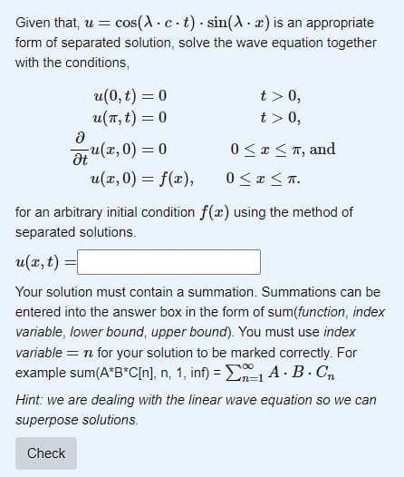Given that, u = cos(Act)
sin(A. x) is an appropriate
form of separated solution, solve the wave equation together
with the conditions,
Ә
Ət
u(0, t) = 0
u(π, t) = 0
u(x,0) = 0
u(x,0) = f(x),
.
t> 0,
t> 0,
0 ≤ x ≤ π, and
0≤x≤n.
for an arbitrary initial condition f(x) using the method of
separated solutions.
u(x, t)
Your solution must contain a summation. Summations can be
entered into the answer box in the form of sum(function, index
variable, lower bound, upper bound). You must use index
variable = n for your solution to be marked correctly. For
example sum(A*B*C[n], n, 1, inf) = ₁ A.B. Cn
Hint: we are dealing with the linear wave equation so we can
superpose solutions.
Check