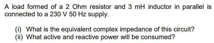 A load formed of a 2 Ohm resistor and 3 mH inductor in parallel is
connected to a 230 V 50 Hz supply.
(i) What is the equivalent complex impedance of this circuit?
(ii) What active and reactive power will be consumed?