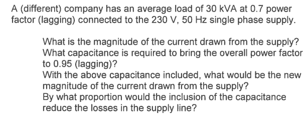 A (different) company has an average load of 30 KVA at 0.7 power
factor (lagging) connected to the 230 V, 50 Hz single phase supply.
What is the magnitude of the current drawn from the supply?
What capacitance is required to bring the overall power factor
to 0.95 (lagging)?
With the above capacitance included, what would be the new
magnitude of the current drawn from the supply?
By what proportion would the inclusion of the capacitance
reduce the losses in the supply line?