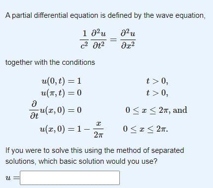 A partial differential equation is defined by the wave equation,
1 8²u
8² u
c² Ət²
მ2
together with the conditions
u(0, t) = 1
u(π, t) = 0
u(x,0) = 0
Ә
Ət
U
u(x,0) = 1 -
X
2π
t> 0,
t> 0,
0≤x≤ 2π, and
0≤x≤ 2π.
If you were to solve this using the method of separated
solutions, which basic solution would you use?