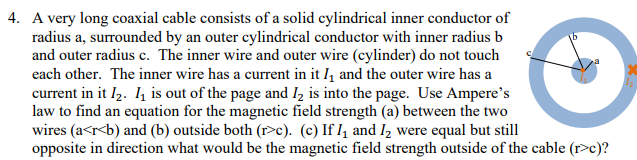 4. A very long coaxial cable consists of a solid cylindrical inner conductor of
radius a, surrounded by an outer cylindrical conductor with inner radius b
and outer radius c. The inner wire and outer wire (cylinder) do not touch
each other. The inner wire has a current in it I, and the outer wire has a
current in it I,. 4 is out of the page and Iz is into the page. Use Ampere's
law to find an equation for the magnetic field strength (a) between the two
wires (a<r<b) and (b) outside both (r>c). (c) If I, and I, were equal but still
opposite in direction what would be the magnetic field strength outside of the cable (r>c)?
