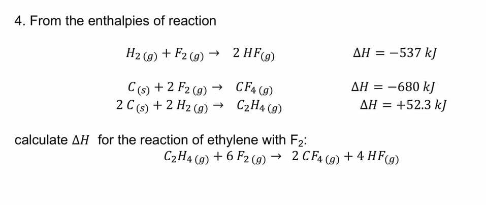 4. From the enthalpies of reaction
AH = -537 kJ
H2 (g) + F2 (g) → 2 HF(g)
AH = -680 kJ
AH = +52.3 kJ
CF4 (g)
C (s) + 2 F2 (9) -
2 C (s) + 2 H2 (g)
C2H4 (g)
calculate AH for the reaction of ethylene with F2:
C2H4 (9) + 6 F2 (9) → 2 CF4 (9)
+ 4 HF(9)
