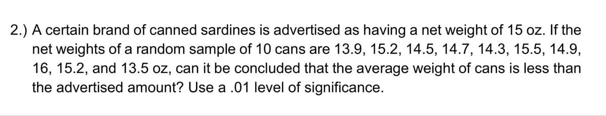 2.) A certain brand of canned sardines is advertised as having a net weight of 15 oz. If the
net weights of a random sample of 10 cans are 13.9, 15.2, 14.5, 14.7, 14.3, 15.5, 14.9,
16, 15.2, and 13.5 oz, can it be concluded that the average weight of cans is less than
the advertised amount? Use a .01 level of significance.
