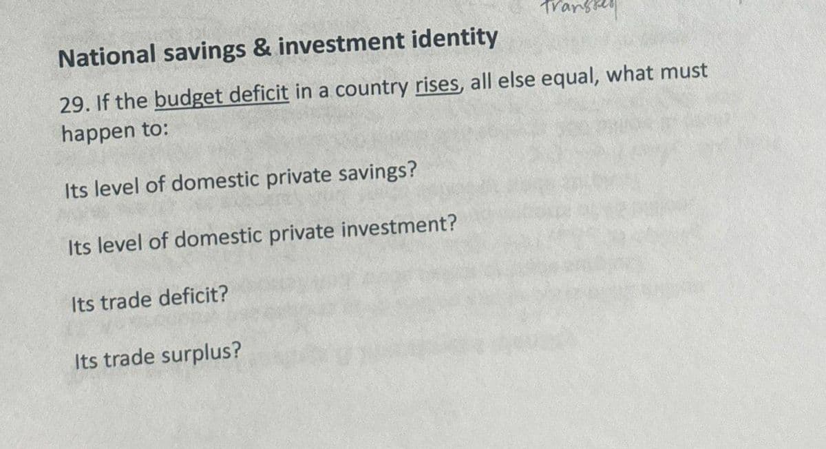 transse
National savings & investment identity
29. If the budget deficit in a country rises, all else equal, what must
happen to:
Its level of domestic private savings?
Its level of domestic private investment?
Its trade deficit?
Its trade surplus?