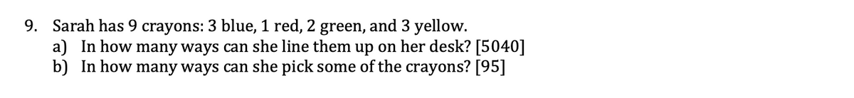 9. Sarah has 9 crayons: 3 blue, 1 red, 2 green, and 3 yellow.
a) In how many ways can she line them up on her desk? [5040]
b) In how many ways can she pick some of the crayons? [95]