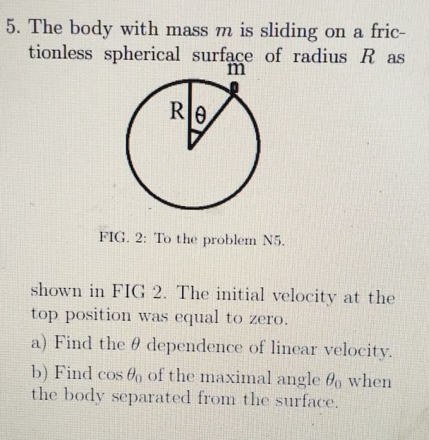 5. The body with mass m is sliding on a fric-
tionless spherical surface of radius R as
RO
m
FIG. 2: To the problem N5.
shown in FIG 2. The initial velocity at the
top position was equal to zero.
a) Find the dependence of linear velocity.
b) Find cos o of the maximal angle bo when
the body separated from the surface.