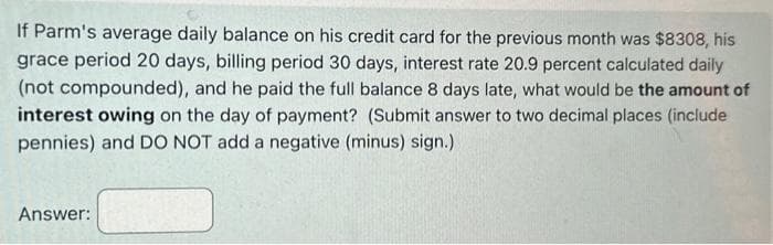 If Parm's average daily balance on his credit card for the previous month was $8308, his
grace period 20 days, billing period 30 days, interest rate 20.9 percent calculated daily
(not compounded), and he paid the full balance 8 days late, what would be the amount of
interest owing on the day of payment? (Submit answer to two decimal places (include
pennies) and DO NOT add a negative (minus) sign.)
Answer: