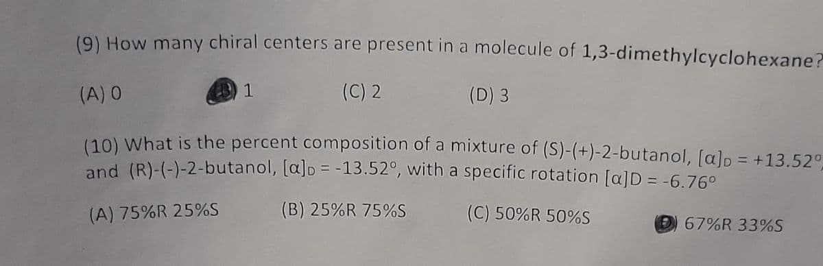 (9) How many chiral centers are present in a molecule of 1,3-dimethylcyclohexane?
(C) 2
(D) 3
1
(A) O
(10) What is the percent composition of a mixture of (S)-(+)-2-butanol, [a] = +13.52°,
and (R)-(-)-2-butanol, [a] = -13.52°, with a specific rotation [a]D = -6.76°
(A) 75%R 25%S
(B) 25%R 75%S
(C) 50%R 50%S
67%R 33%S