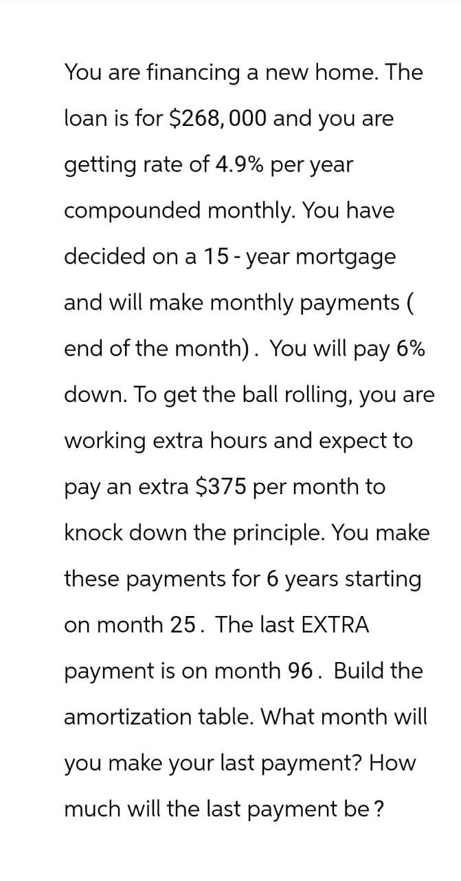 You are financing a new home. The
loan is for $268,000 and you are
getting rate of 4.9% per year
compounded monthly. You have
decided on a 15-year mortgage
and will make monthly payments (
end of the month). You will pay 6%
down. To get the ball rolling, you are
working extra hours and expect to
pay an extra $375 per month to
knock down the principle. You make
these payments for 6 years starting
on month 25. The last EXTRA
payment is on month 96. Build the
amortization table. What month will
you make your last payment? How
much will the last payment be?