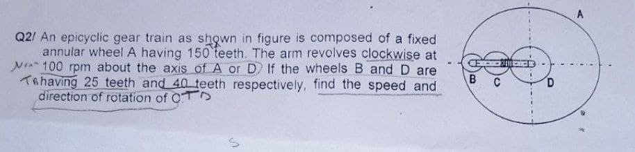 Q2/ An epicyclic gear train as shown in figure is composed of a fixed
annular wheel A having 150 teeth. The arm revolves clockwise at
100 rpm about the axis of A or D If the wheels B and D are
Tehaving 25 teeth and 40 teeth respectively, find the speed and
direction of rotation of OD
S
CE
B
C
D
A