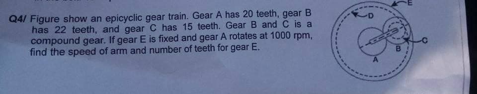 Q4/ Figure show an epicyclic gear train. Gear A has 20 teeth, gear B
has 22 teeth, and gear C has 15 teeth. Gear B and C is a
compound gear. If gear E is fixed and gear A rotates at 1000 rpm,
find the speed of arm and number of teeth for gear E.
B
A