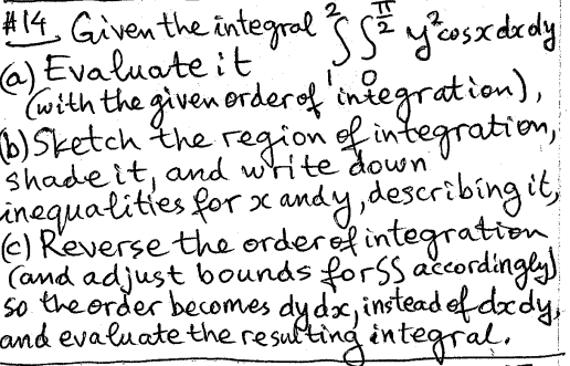 #14. Given the integral SS² y² cos xdxdy
(a) Evaluate it.
"(with the given order of integration),
(b) Sketch the region of integration,
shade it, and write down.
inequalities for x andy, describing it,
(c) Reverse the order of integration
(and adjust bounds for SS accordingly)
so the order becomes dy dx, instead of dody,
and evaluate the resulting integral.