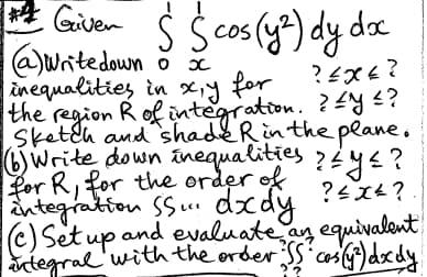 Given Ś Ś cos (y²) dy doc
(a) Write down o x
inequalities in xy for
?εχε?
Ly
the region R of integration. ?<^y <?
Sketch and shade R in the plane.
Write down inequalities ? ≤ y ≤ ?
for R, for the order of
integration SS... dxdy
?4x4?
(c) Set up and evaluate an equivalent
integral with the order SS cos (y³) dxdy