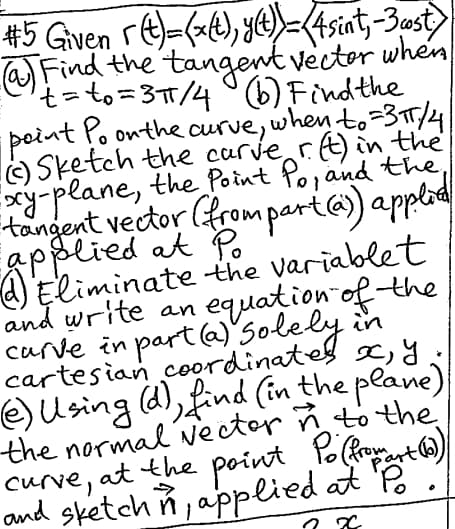 #5 Given (t)=(x(t), y(t) = (4sint, -3 cost)
(a) Find the tangent vector when
't=to=3π/4 (b) Find the
point Po on the curve, when to =3π/4
Sketch the curve r(t) in the
xy-plane, the Point Po, and the
tangent vector (from part (a)) applia
applied at Po
(4) Eliminate the variablet
and write an
in
equation of the
carve in part (a) Solely
cartesian coordinates x, y,
(e) Using (d), find (in the plane)
the normal vector n to the
curve, at the point Po (from mart
and sketchn, applied at Po.
x