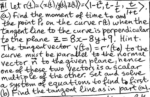 I+t
#1 Let r(t)=(x(t), y(t), z(t)) = (1-{², t- ½, ±).
(a) Find the moment of time to and
the point Po on the curve r(t) when the
tangent line to the curve is perpendicular
to the plane z=8x-8y+9. Hint.
The tangent vector v(t) = r' (to) to the
curve must be parallel to the normal
vector n to the given plane, hence
one of these two vectors is a scalar
multiple of the other. Set and solve
a system of equations to find to first.
(b) Find the tangent line as in part (a).